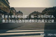反差大赛全程纪实：每一次惊险对决、悬念迭起与选手拼搏瞬间的真实记录