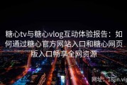 糖心tv与糖心vlog互动体验报告：如何通过糖心官方网站入口和糖心网页版入口畅享全网资源
