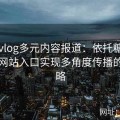 糖心vlog多元内容报道：依托糖心tv官方网站入口实现多角度传播的新策略