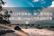 糖心TV入口专题策划：糖心官方网站入口如何让糖心Vlog人气作品持续发酵