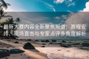最新大赛内容全新聚焦报道：赛程安排、现场直击与专家点评多角度解析
