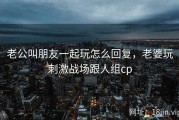 老公叫朋友一起玩怎么回复，老婆玩刺激战场跟人组cp