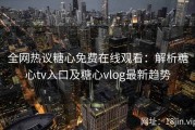 全网热议糖心免费在线观看：解析糖心tv入口及糖心vlog最新趋势