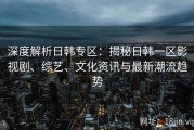 深度解析日韩专区：揭秘日韩一区影视剧、综艺、文化资讯与最新潮流趋势
