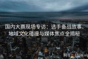 国内大赛现场专访：选手备战故事、地域文化碰撞与媒体焦点全揭秘
