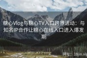 糖心Vlog与糖心TV入口跨界活动：与知名IP合作让糖心在线入口进入爆发期
