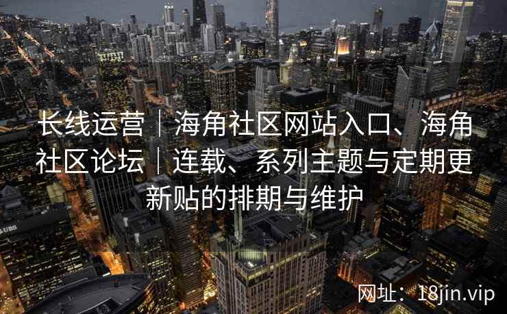 长线运营｜海角社区网站入口、海角社区论坛｜连载、系列主题与定期更新贴的排期与维护