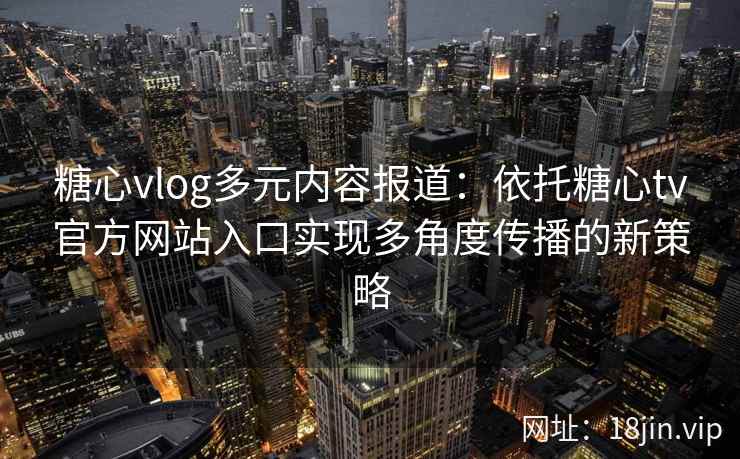 糖心vlog多元内容报道：依托糖心tv官方网站入口实现多角度传播的新策略