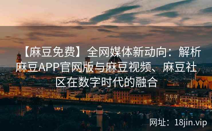 【麻豆免费】全网媒体新动向：解析麻豆APP官网版与麻豆视频、麻豆社区在数字时代的融合