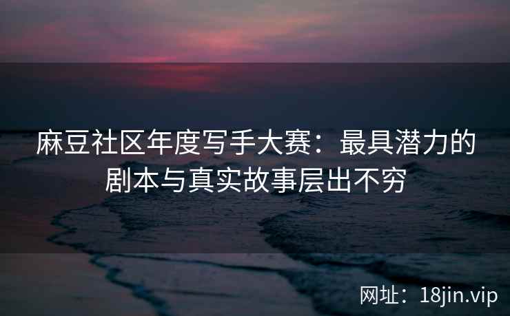 麻豆社区年度写手大赛：最具潜力的剧本与真实故事层出不穷