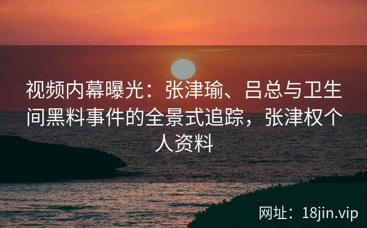 视频内幕曝光：张津瑜、吕总与卫生间黑料事件的全景式追踪，张津权个人资料