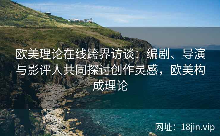 欧美理论在线跨界访谈：编剧、导演与影评人共同探讨创作灵感，欧美构成理论