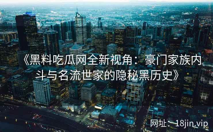 《黑料吃瓜网全新视角：豪门家族内斗与名流世家的隐秘黑历史》