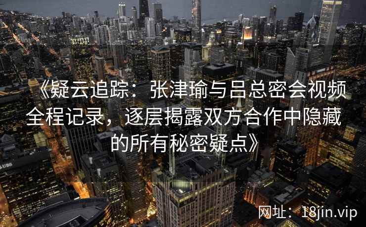 《疑云追踪：张津瑜与吕总密会视频全程记录，逐层揭露双方合作中隐藏的所有秘密疑点》
