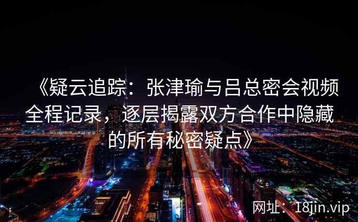 《疑云追踪：张津瑜与吕总密会视频全程记录，逐层揭露双方合作中隐藏的所有秘密疑点》