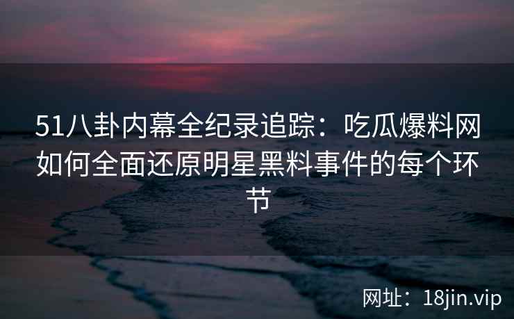 51八卦内幕全纪录追踪：吃瓜爆料网如何全面还原明星黑料事件的每个环节