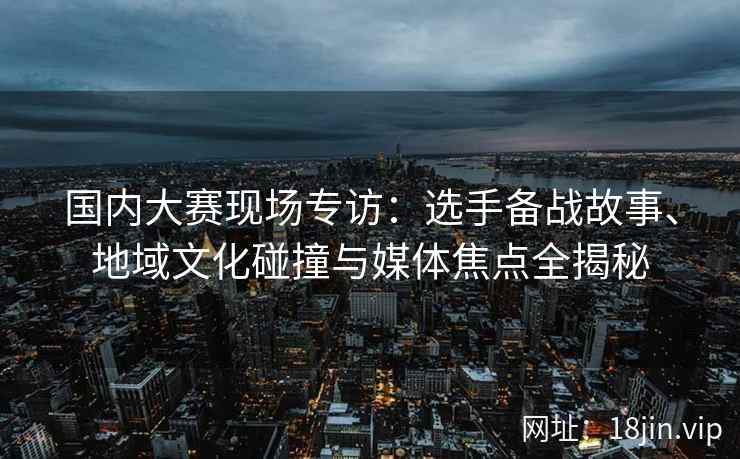 国内大赛现场专访：选手备战故事、地域文化碰撞与媒体焦点全揭秘