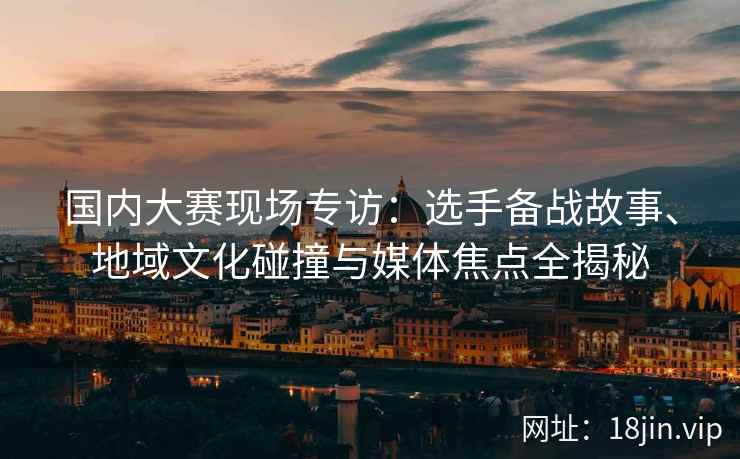 国内大赛现场专访：选手备战故事、地域文化碰撞与媒体焦点全揭秘