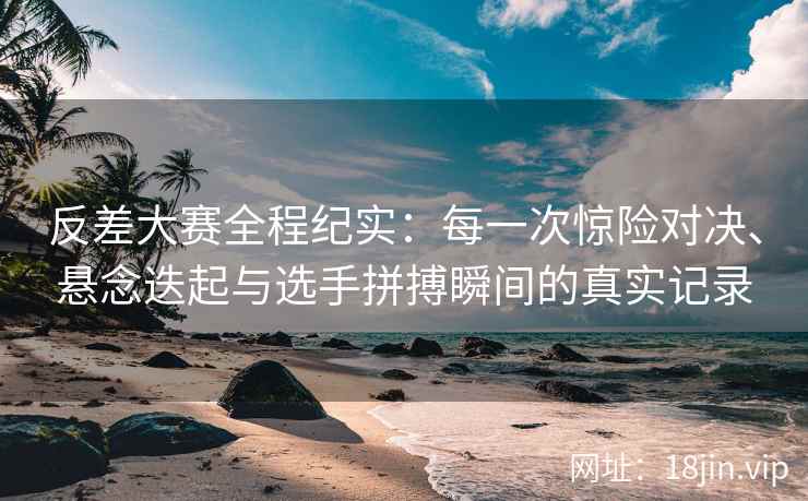 反差大赛全程纪实：每一次惊险对决、悬念迭起与选手拼搏瞬间的真实记录