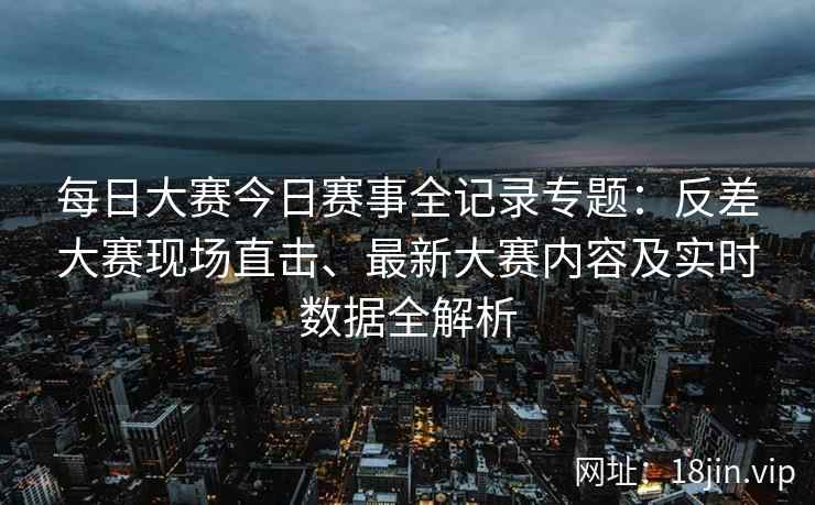 每日大赛今日赛事全记录专题：反差大赛现场直击、最新大赛内容及实时数据全解析