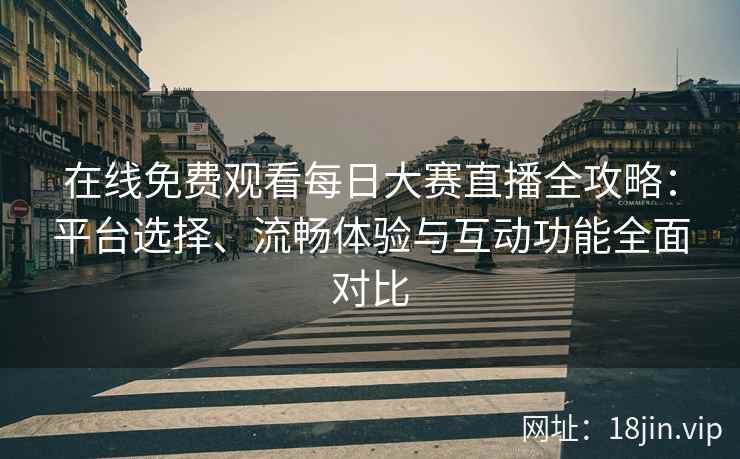 在线免费观看每日大赛直播全攻略：平台选择、流畅体验与互动功能全面对比