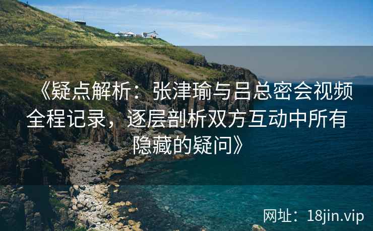 《疑点解析：张津瑜与吕总密会视频全程记录，逐层剖析双方互动中所有隐藏的疑问》