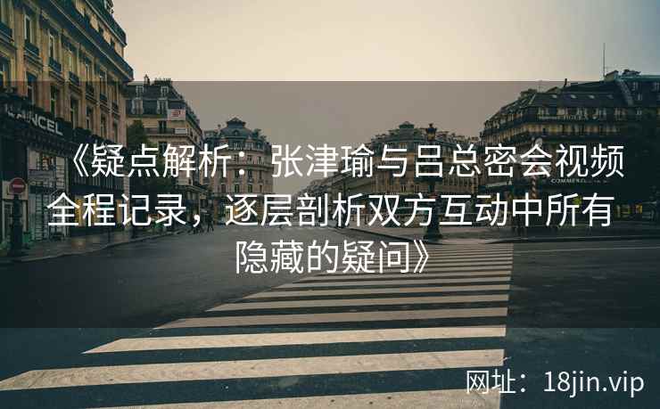 《疑点解析：张津瑜与吕总密会视频全程记录，逐层剖析双方互动中所有隐藏的疑问》