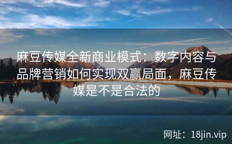 麻豆传媒全新商业模式：数字内容与品牌营销如何实现双赢局面，麻豆传媒是不是合法的