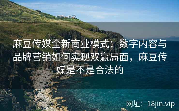 麻豆传媒全新商业模式：数字内容与品牌营销如何实现双赢局面，麻豆传媒是不是合法的