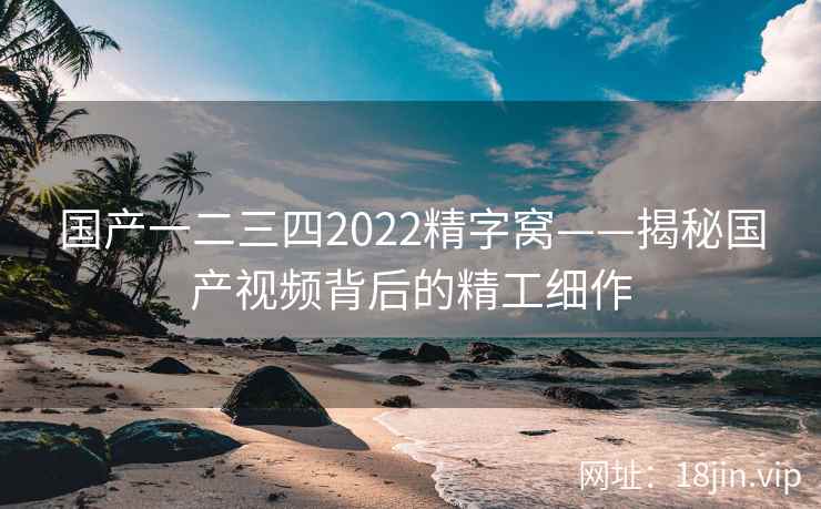 国产一二三四2022精字窝——揭秘国产视频背后的精工细作