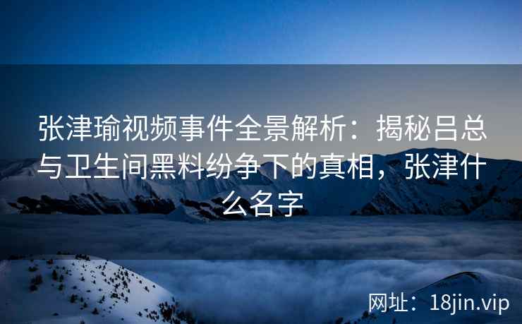 张津瑜视频事件全景解析：揭秘吕总与卫生间黑料纷争下的真相，张津什么名字