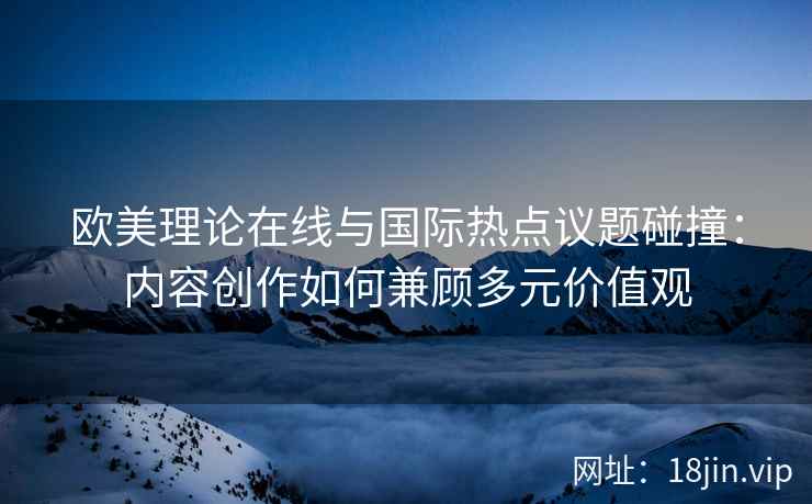 欧美理论在线与国际热点议题碰撞：内容创作如何兼顾多元价值观