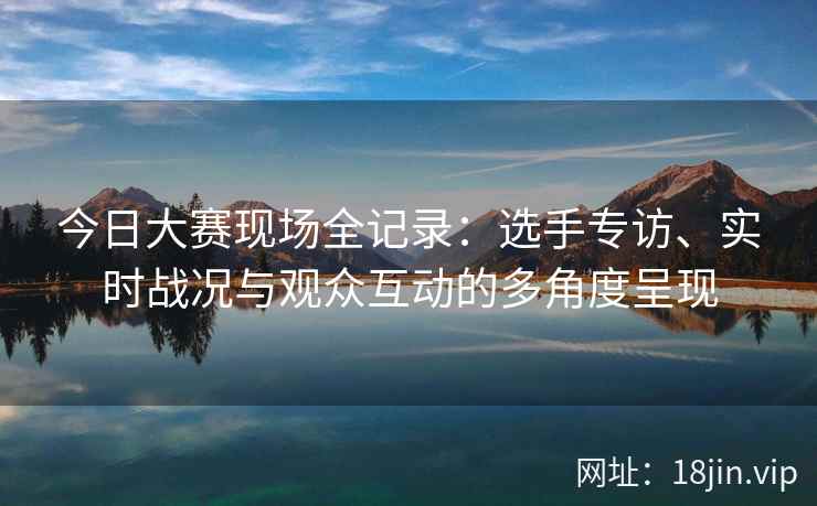 今日大赛现场全记录：选手专访、实时战况与观众互动的多角度呈现