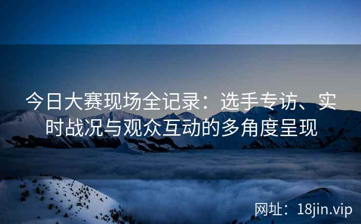 今日大赛现场全记录：选手专访、实时战况与观众互动的多角度呈现