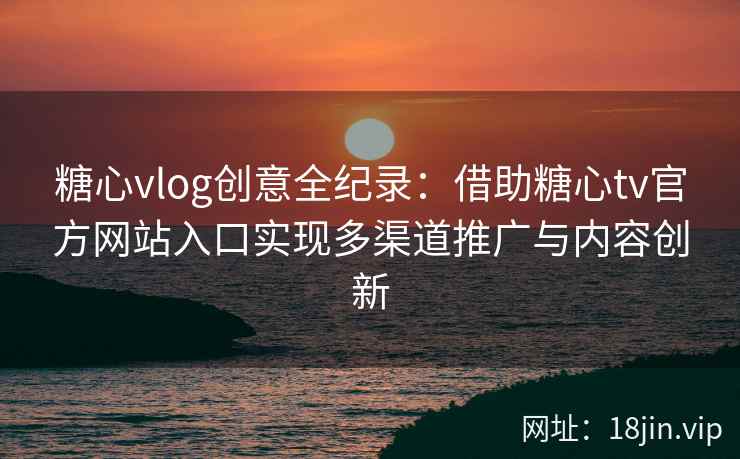 糖心vlog创意全纪录：借助糖心tv官方网站入口实现多渠道推广与内容创新