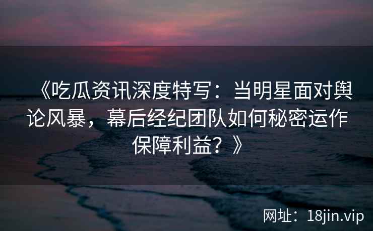 《吃瓜资讯深度特写：当明星面对舆论风暴，幕后经纪团队如何秘密运作保障利益？》