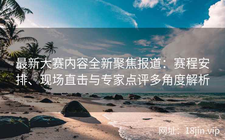 最新大赛内容全新聚焦报道：赛程安排、现场直击与专家点评多角度解析