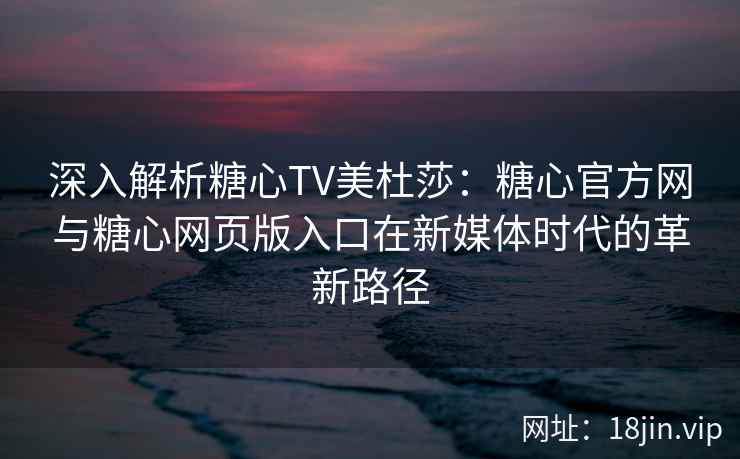 深入解析糖心TV美杜莎：糖心官方网与糖心网页版入口在新媒体时代的革新路径