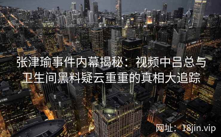 张津瑜事件内幕揭秘：视频中吕总与卫生间黑料疑云重重的真相大追踪
