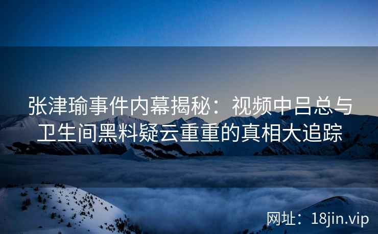 张津瑜事件内幕揭秘：视频中吕总与卫生间黑料疑云重重的真相大追踪