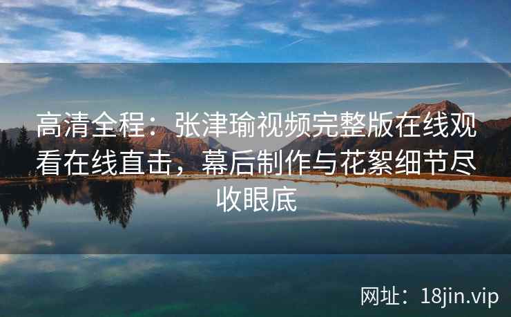 高清全程：张津瑜视频完整版在线观看在线直击，幕后制作与花絮细节尽收眼底