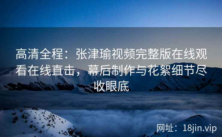 高清全程：张津瑜视频完整版在线观看在线直击，幕后制作与花絮细节尽收眼底