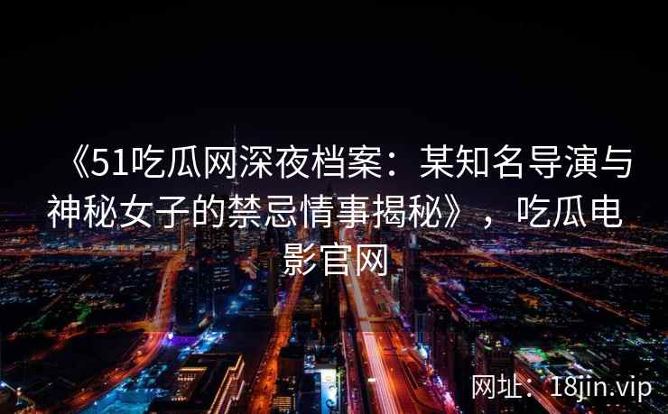 《51吃瓜网深夜档案：某知名导演与神秘女子的禁忌情事揭秘》，吃瓜电影官网