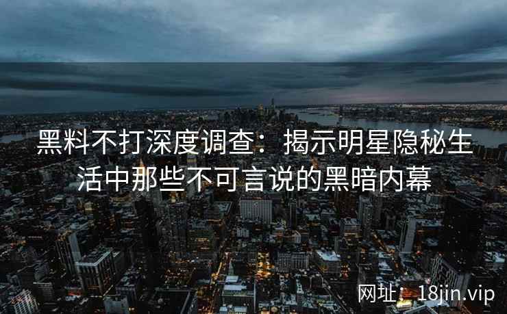 黑料不打深度调查：揭示明星隐秘生活中那些不可言说的黑暗内幕