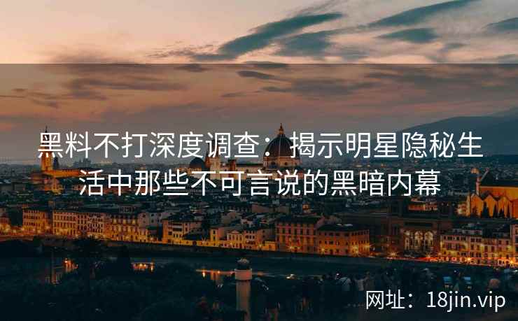 黑料不打深度调查：揭示明星隐秘生活中那些不可言说的黑暗内幕