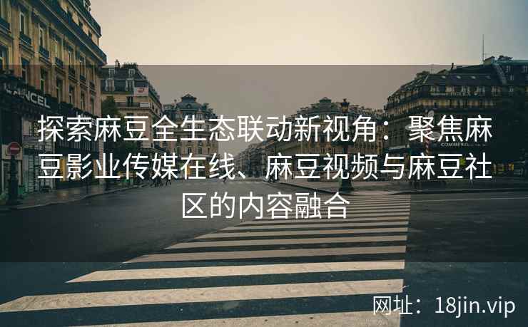 探索麻豆全生态联动新视角：聚焦麻豆影业传媒在线、麻豆视频与麻豆社区的内容融合