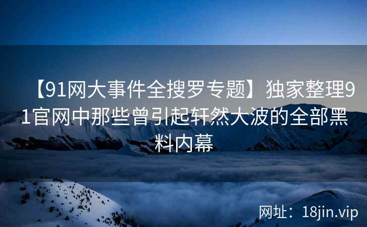 【91网大事件全搜罗专题】独家整理91官网中那些曾引起轩然大波的全部黑料内幕