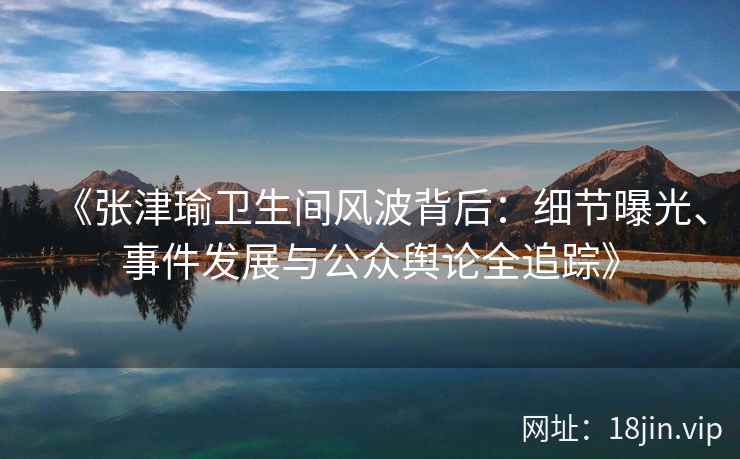 《张津瑜卫生间风波背后：细节曝光、事件发展与公众舆论全追踪》