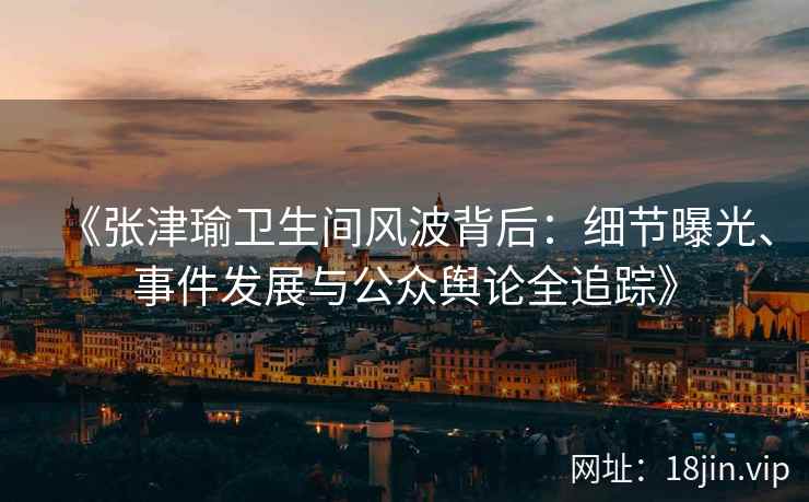 《张津瑜卫生间风波背后：细节曝光、事件发展与公众舆论全追踪》