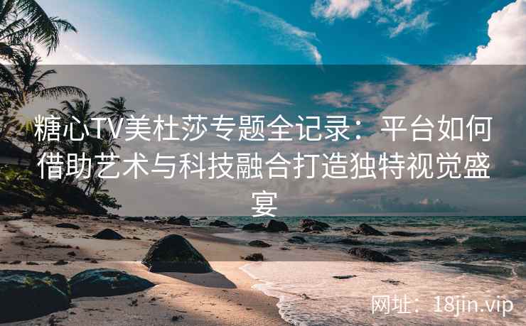糖心TV美杜莎专题全记录：平台如何借助艺术与科技融合打造独特视觉盛宴
